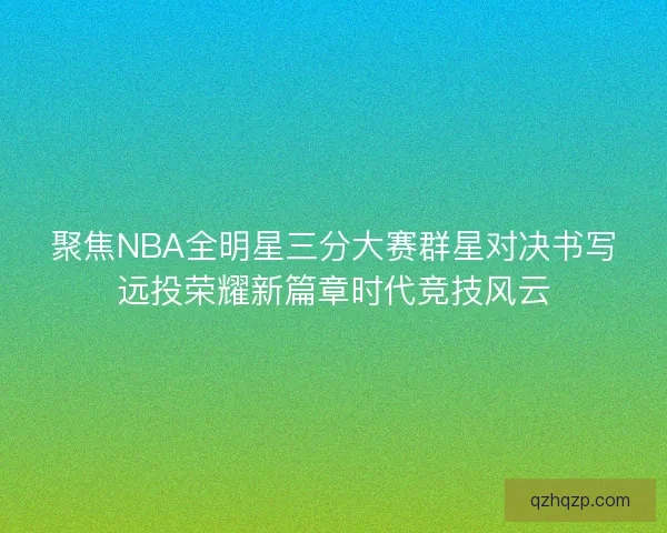 聚焦NBA全明星三分大赛群星对决书写远投荣耀新篇章时代竞技风云