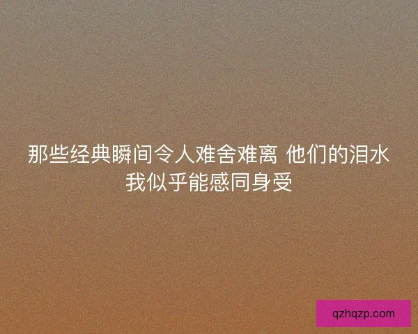 那些经典瞬间令人难舍难离 他们的泪水我似乎能感同身受